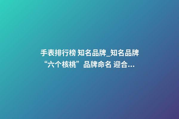 手表排行榜 知名品牌_知名品牌“六个核桃”品牌命名 迎合公众消费心理-第1张-商标起名-玄机派